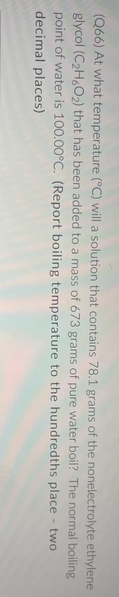(Q66) At what temperature (°C) will a solution that contains 78.1 grams of the nonelectrolyte ethylene
glycol (C2H6O2) that has been added to a mass of 673 grams of pure water boil? The normal boiling
point of water is 100.00°C. (Report boiling temperature to the hundredths place - two
decimal places)
