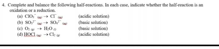 4. Complete and balance the following half-reactions. In each case, indicate whether the half-reaction is an
oxidation or a reduction.
(a) CIO, (au) → Cl° (@g)
(b) SO;"
(c) O2 e → HO
(d) HOCI
(acidic solution)
(basic solution)
(basic solution)
» Ch (g
(acidic solution)
