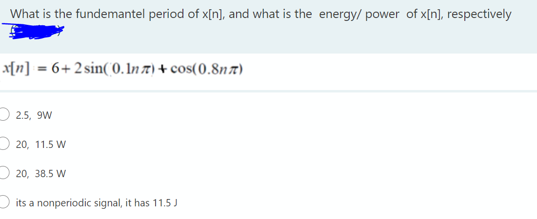 What is the fundemantel period of x[n], and what is the energy/ power of x[n], respectively
x[n] = 6+2sin(0. In t) + cos(0.8nx)
2.5, 9W
20, 11.5 W
20, 38.5 W
its a nonperiodic signal, it has 11.5 J
