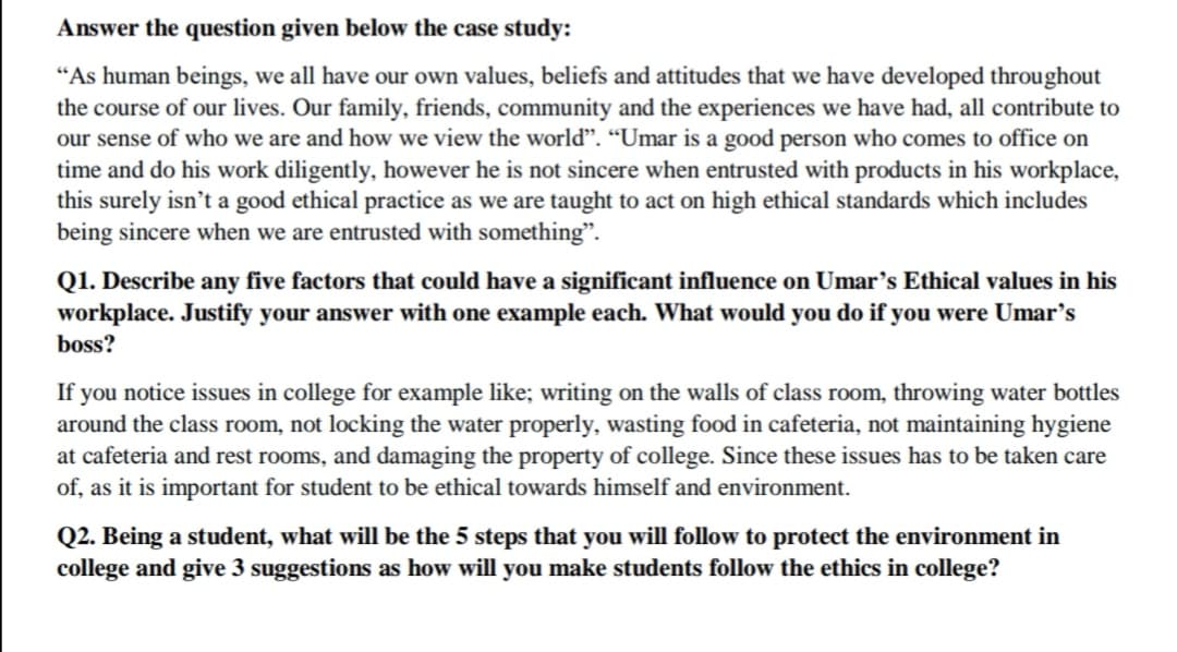 Answer the question given below the case study:
"As human beings, we all have our own values, beliefs and attitudes that we have developed throughout
the course of our lives. Our family, friends, community and the experiences we have had, all contribute to
our sense of who we are and how we view the world". “Umar is a good person who comes to office on
time and do his work diligently, however he is not sincere when entrusted with products in his workplace,
this surely isn't a good ethical practice as we are taught to act on high ethical standards which includes
being sincere when we are entrusted with something".
Q1. Describe any five factors that could have a significant influence on Umar's Ethical values in his
workplace. Justify your answer with one example each. What would you do if you were Umar’s
boss?
If you notice issues in college for example like; writing on the walls of class room, throwing water bottles
around the class room, not locking the water properly, wasting food in cafeteria, not maintaining hygiene
at cafeteria and rest rooms, and damaging the property of college. Since these issues has to be taken care
of, as it is important for student to be ethical towards himself and environment.
Q2. Being a student, what will be the 5 steps that you will follow to protect the environment in
college and give 3 suggestions as how will you make students follow the ethics in college?
