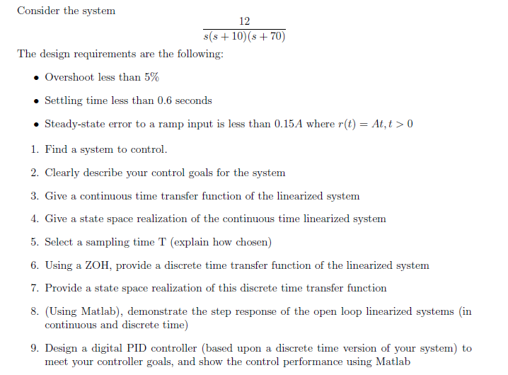 Consider the system
12
s(s + 10)(s + 70)
The design requirements are the following:
• Overshoot less than 5%
• Settling time less than 0.6 seconds
Steady-state error to a ramp input is less than 0.15A where r(t) = At, t > 0
1. Find a system to control.
2. Clearly describe your control goals for the system
3. Give a continuous time transfer function of the linearized system
4. Give a state space realization of the continuous time linearized system
5. Select a sampling time T (explain how chosen)
6. Using a ZOH, provide a discrete time transfer function of the linearized system
7. Provide a state space realization of this discrete time transfer function
8. (Using Matlab), demonstrate the step response of the open loop linearized systems (in
continuous and discrete time)
9. Design a digital PID controller (based upon a discrete time version of your system) to
meet your controller goals, and show the control performance using Matlab
