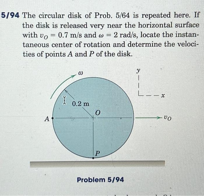 5/94 The circular disk of Prob. 5/64 is repeated here. If
the disk is released very near the horizontal surface
with Vo = 0.7 m/s and w = 2 rad/s, locate the instan-
taneous center of rotation and determine the veloci-
ties of points A and P of the disk.
A
I
@
0.2 m
O
P
Problem 5/94
y
1
1
L--x
VO