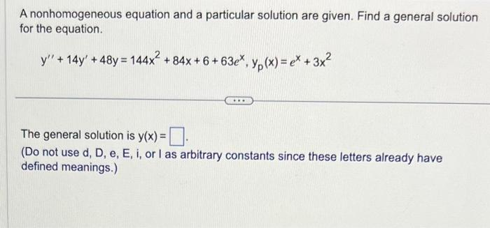 A nonhomogeneous equation and a particular solution are given. Find a general solution
for the equation.
y" + 14y' +48y = 144x² +84x + 6+63ex, y(x) = ex + 3x²
The general solution is y(x) =
(Do not use d, D, e, E, i, or I as arbitrary constants since these letters already have
defined meanings.)