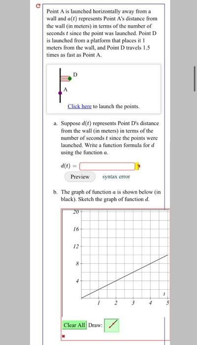 Point A is launched horizontally away from a
wall and a(t) represents Point A's distance from
the wall (in meters) in terms of the number of
seconds t since the point was launched. Point D
is launched from a platform that places it I
meters from the wall, and Point D travels 1.5
times as fast as Point A.
F
Click here to launch the points.
a. Suppose d(t) represents Point D's distance
from the wall (in meters) in terms of the
number of seconds t since the points were
launched. Write a function formula for d
using the function a.
d(t) =
Preview
b. The graph of function a is shown below (in
black). Sketch the graph of function d.
20
16
12
8
syntax error
4
Clear All Draw:
2
3
4
1
3