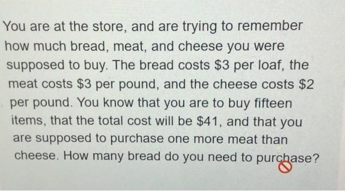 You are at the store, and are trying to remember
how much bread, meat, and cheese you were
supposed to buy. The bread costs $3 per loaf, the
meat costs $3 per pound, and the cheese costs $2
per pound. You know that you are to buy fifteen
items, that the total cost will be $41, and that you
are supposed to purchase one more meat than
cheese. How many bread do you need to purchase?