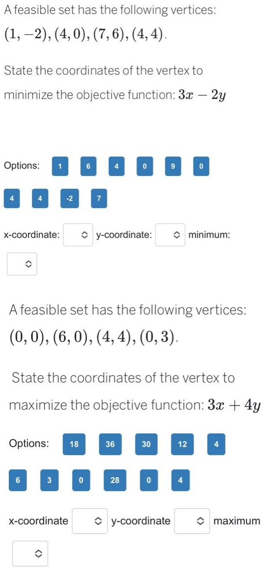 A feasible set has the following vertices:
(1, -2), (4,0), (7, 6), (4, 4).
State the coordinates of the vertex to
minimize the objective function: 3x – 2y
Options: 1
4
x-coordinate:
4
◊
6
-2
Options: 18
3
✪
x-coordinate
6
7
0
4
A feasible set has the following vertices:
(0, 0), (6, 0), (4,4), (0, 3).
State the coordinates of the vertex to
maximize the objective function: 3x + 4y
y-coordinate:
0
36
28
9
30
0
◆ y-coordinate
0
12
minimum:
4
4
maximum