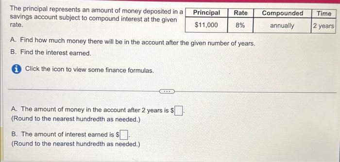 The principal represents an amount of money deposited in a
savings account subject to compound interest at the given
rate.
A. Find how much money there will be in the account after the given number of years.
B. Find the interest earned.
Click the icon to view some finance formulas.
....
A. The amount of money in the account after 2 years is $.
(Round to the nearest hundredth as needed.)
B. The amount of interest earned is $
(Round to the nearest hundredth as needed.)
Principal Rate
$11,000 8%
Compounded
annually
Time
2 years