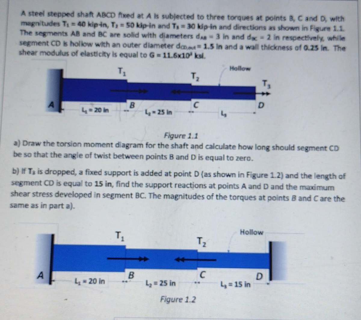 A steel stepped shaft ABCD fixed at A is subjected to three torques at points B, C and D, with
magnitudes T₁ = 40 kip-in, T₂ = 50 kip-in and Ts= 30 kip-in and directions as shown in Figure 1.1.
The segments AB and BC are solid with diameters dx = 3 in and dec = 2 in respectively, while
segment CD is hollow with an outer diameter dan 1.5 in and a wall thickness of 0.25 in. The
shear modulus of elasticity is equal to G=11.6x10³ ksl.
T₁
T₂
4 = 20 in
A
B
L₂ = 20 in
Figure 1.1
a) Draw the torsion moment diagram for the shaft and calculate how long should segment CD
be so that the angle of twist between points B and D is equal to zero.
T₁
4₂-25 in
b) If Ts is dropped, a fixed support is added at point D (as shown in Figure 1.2) and the length of
segment CD is equal to 15 in, find the support reactions at points A and D and the maximum
shear stress developed in segment BC. The magnitudes of the torques at points B and Care the
same as in part a).
B
C
L₂= 25 in
T₂
*
Figure 1.2
Hollow
C
Hollow
L₂ = 15 in
D