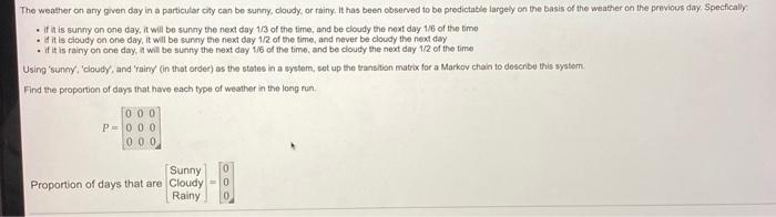 The weather on any given day in a particular city can be sunny, cloudy, or rainy. It has been observed to be predictable largely on the basis of the weather on the previous day. Specfically
.
if it is sunny on one day, it will be sunny the next day 1/3 of the time, and be cloudy the next day 1/6 of the time
if it is cloudy on one day, it will be sunny the next day 1/2 of the time, and never be cloudy the next day
if it is rainy on one day, it will be sunny the next day 1/6 of the time, and be cloudy the next day 1/2 of the time
Using 'sunny, 'cloudy, and 'rainy' (in that order) as the states in a system, set up the transition matrix for a Markov chain to describe this system.
Find the proportion of days that have each type of weather in the long run.
000
P-000
000
Sunny
Proportion of days that are Cloudy
Rainy
0