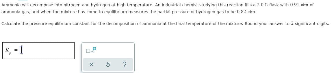 Ammonia will decompose into nitrogen and hydrogen at high temperature. An industrial chemist studying this reaction fills a 2.0 L flask with 0.91 atm of
ammonia gas, and when the mixture has come to equilibrium measures the partial pressure of hydrogen gas to be 0.82 atm.
Calculate the pressure equilibrium constant for the decomposition of ammonia at the final temperature of the mixture. Round your answer to 2 significant digits.
K, = |
