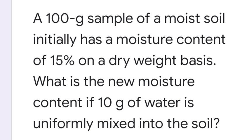 A 100-g sample of a moist soil
initially has a moisture content
of 15% on a dry weight basis.
What is the new moisture
content if 10 g of water is
uniformly mixed into the soil?
