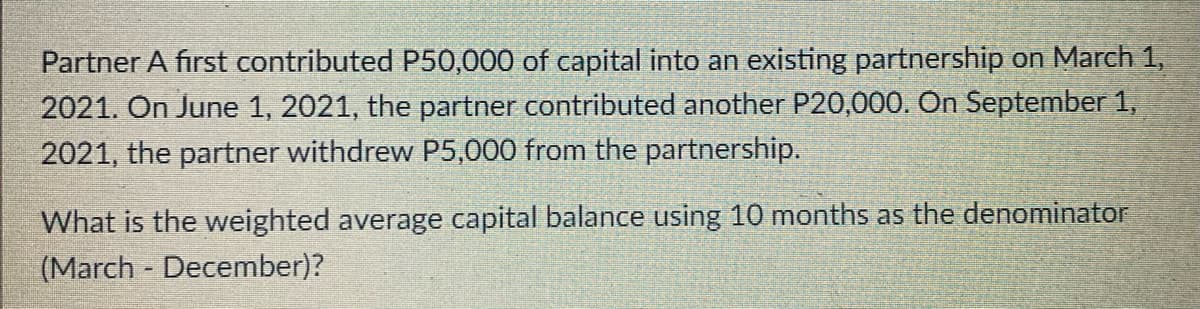 Partner A first contributed P50,000 of capital into an existing partnership on March 1,
2021. On June 1, 2021, the partner contributed another P20,000. On September 1,
2021, the partner withdrew P5,000 from the partnership.
What is the weighted average capital balance using 10 months as the denominator
(March - December)?