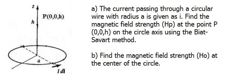 a) The current passing through a circular
wire with radius a is given as i. Find the
magnetic field strength (Hp) at the point P
(0,0,h) on the circle axis using the Biat-
Savart method.
P(0,0,h)
h
b) Find the magnetic field strength (Ho) at
the center of the circle.
