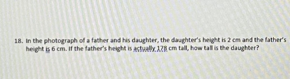 18. In the photograph of a father and his daughter, the daughter's height is 2 cm and the father's
height is 6 cm. If the father's height is actually 178 cm tall, how tall is the daughter?