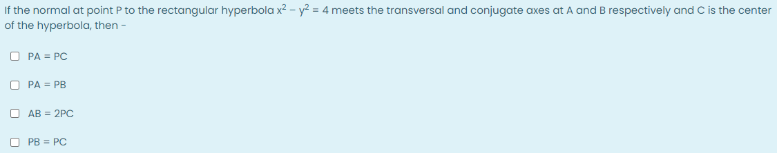 If the normal at point P to the rectangular hyperbola x2 – y² = 4 meets the transversal and conjugate axes at A and B respectively and C is the center
of the hyperbola, then -
O PA = PC
O PA = PB
O AB = 2PC
O PB = PC
