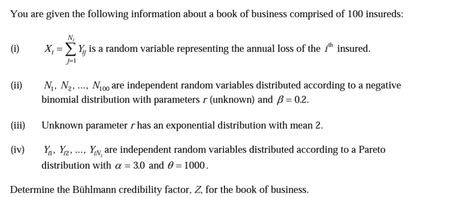 You are given the following information about a book of business comprised of 100 insureds:
N,
(i)
X, = Y, is a random variable representing the annual loss of the 1™ insured.
J-1
N, N2, .., N100 are independent random variables distributed according to a negative
binomial distribution with parameters r (unknown) and ß= 0.2.
(ii)
(ii)
Unknown parameter r has an exponential distribution with mean 2.
(iv)
Y1, Y2, ..., YIN, are independent random variables distributed according to a Pareto
distribution with a = 3.0 and 0 = 1000.
Determine the Bühlmann credibility factor, Z, for the book of business.
