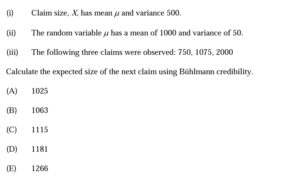 (i)
Claim size, X, has mean µ and variance 500.
(ii)
The random variable u has a mean of 1000 and variance of 50.
(iii)
The following three claims were observed: 750, 1075, 2000
Calculate the expected size of the next claim using Bühlmann credibility.
(A)
1025
(B)
1063
(C)
1115
(D)
1181
(E)
1266
