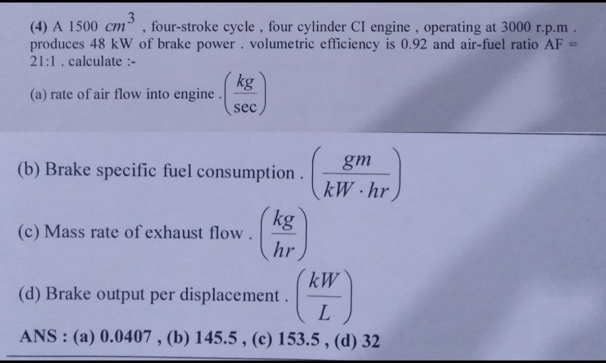 3
(4) A 1500 cm four-stroke cycle, four cylinder CI engine, operating at 3000 r.p.m.
produces 48 kW of brake power. volumetric efficiency is 0.92 and air-fuel ratio AF
21:1. calculate :-
(a) rate of air flow into engine.
kg
sec
(b) Brake specific fuel consumption.
(c) Mass rate of exhaust flow.
kg
hr
gm
kW.hr
kW
(d) Brake output per displacement.
L
ANS: (a) 0.0407, (b) 145.5, (c) 153.5, (d) 32