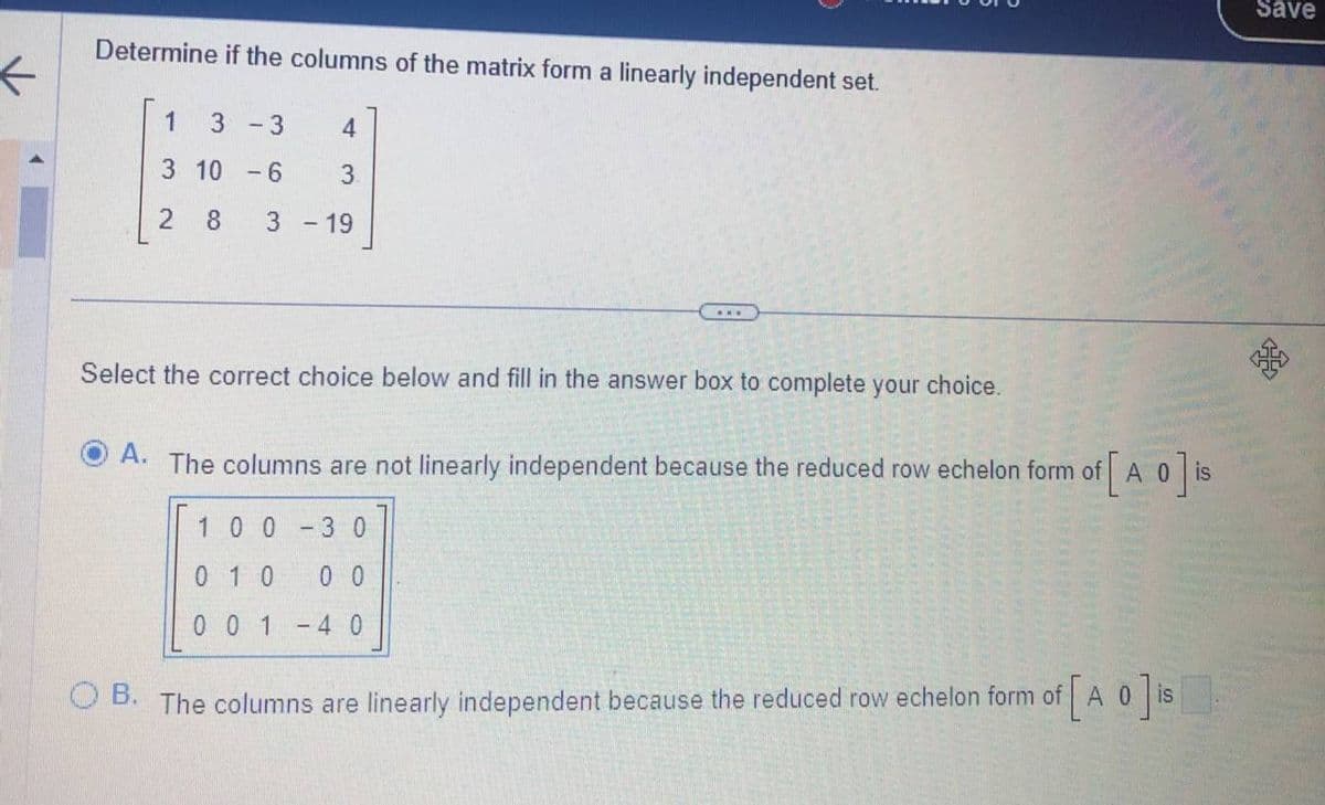 Determine if the columns of the matrix form a linearly independent set.
1
3 - 3
3 10 -6
2 8
4
3.
3 - 19
...
Select the correct choice below and fill in the answer box to complete your choice.
A. The columns are not linearly independent because the reduced row echelon form of [A 0] is
100
30
010
0 0
001 - 4 0
OB. The columns are linearly independent because the reduced row echelon form of [A 0
of [AO] is
Save
25