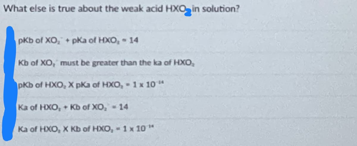 What else is true about the weak acid HXO₂ in solution?
pKb of XO, + pka of HXO, - 14
Kb of XO, must be greater than the ka of HXO,
pKb of HXO, X pKa of HXO,- 1 x 10"
Ka of HXO,+ Kb of XO₂ - 14
Ka of HXO, X Kb of HXO,- 1 x 10¹