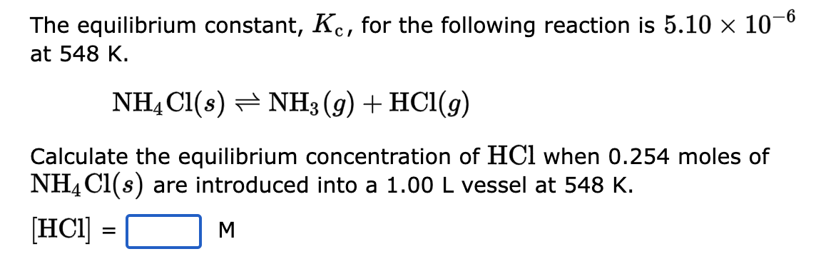 The equilibrium constant, Kc, for the following reaction is 5.10 × 10-6
at 548 K.
NH4Cl(s) NH3(g) + HCl(9)
Calculate the equilibrium concentration of HC1 when 0.254 moles of
NH4Cl(s) are introduced into a 1.00 L vessel at 548 K.
[HC1]
M
=