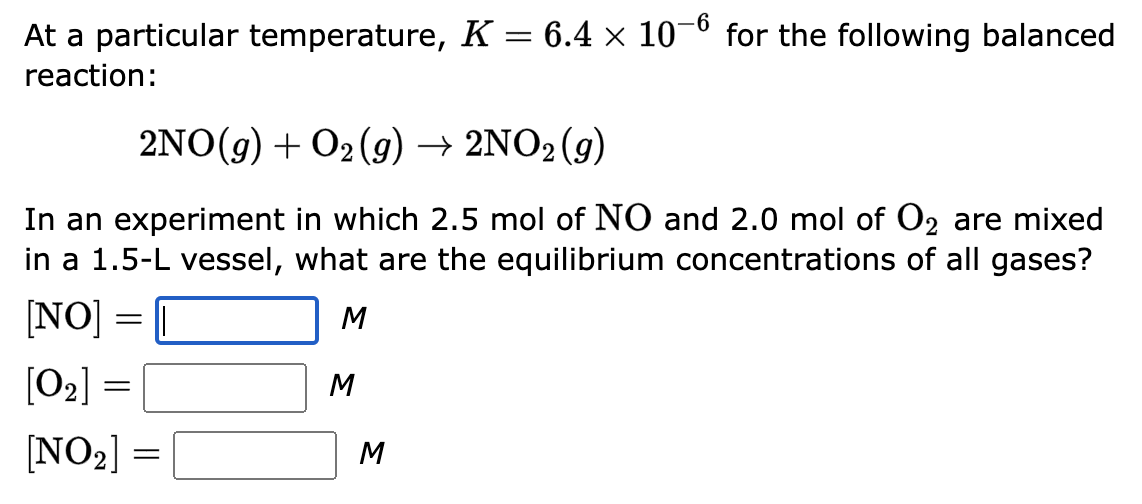 -6
At a particular temperature, K = 6.4 × 10 for the following balanced
reaction:
2NO(g) + O2(g) → 2NO2 (g)
In an experiment in which 2.5 mol of NO and 2.0 mol of O₂ are mixed
in a 1.5-L vessel, what are the equilibrium concentrations of all gases?
M
[NO] =
=
[0₂] =
[NO₂] =
M
M