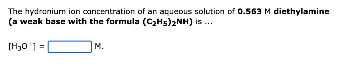 The hydronium ion concentration of an aqueous solution of 0.563 M diethylamine
(a weak base with the formula (C₂H5)2NH) is ...
[H3O+] =
M.