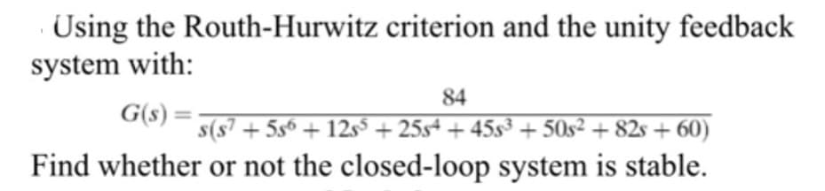 Using the Routh-Hurwitz criterion and the unity feedback
system with:
84
G(s) :
G(s) =
s(s7 + 5s6 + 12s5 + 25s+ + 45s³ + 50s² + 82s + 60)
Find whether or not the closed-loop system is stable.
