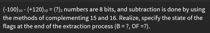 (-100)10 - (+120)10 = (?)2 numbers are 8 bits, and subtraction is done by using
the methods of complementing 15 and 16. Realize, specify the state of the
flags at the end of the extraction process (B = ?, OF =?).
