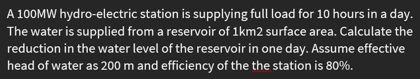 A 100MW hydro-electric station is supplying full load for 10 hours in a day.
The water is supplied from a reservoir of 1km2 surface area. Calculate the
reduction in the water level of the reservoir in one day. Assume effective
head of water as 200 m and efficiency of the the station is 80%.
