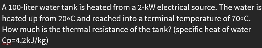 A 100-liter water tank is heated from a 2-kW electrical source. The water is
heated up from 20°C and reached into a terminal temperature of 70•C.
How much is the thermal resistance of the tank? (specific heat of water
Cp=4.2kJ/kg)
