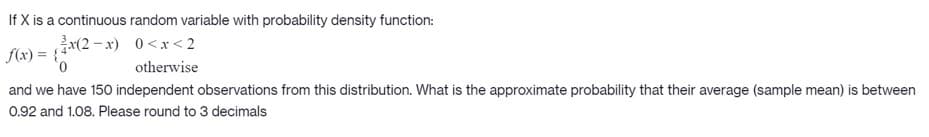 If X is a continuous random variable with probability density function:
(2-x) 0<x< 2
f(x) = {4°
0,
otherwise
and we have 150 independent observations from this distribution. What is the approximate probability that their average (sample mean) is between
0.92 and 1.08. Please round to 3 decimals
