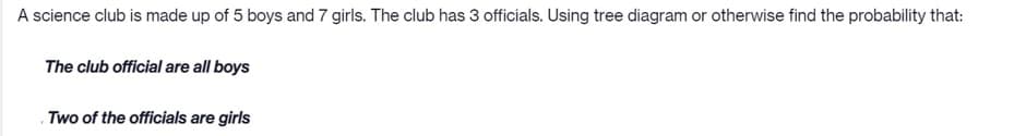A science club is made up of 5 boys and 7 girls. The club has 3 officials. Using tree diagram or otherwise find the probability that:
The club official are all boys
Two of the officials are girls
