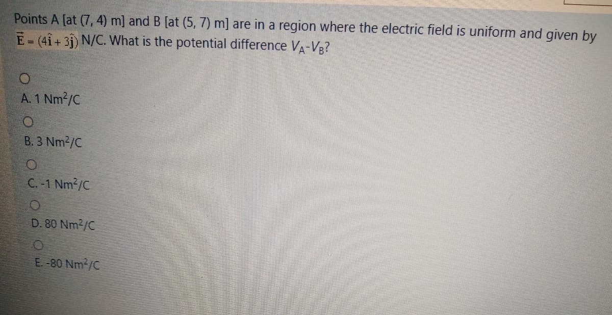 Points A [at (7, 4) m] and B [at (5, 7) m] are in a region where the electric field is uniform and given by
E=(4i+3j) N/C. What is the potential difference VA-Vg?
A. 1 Nm2/C
B. 3 Nm2/C
C.-1 Nm /C
D. 80 Nm2/C
E-80 Nm2/C
