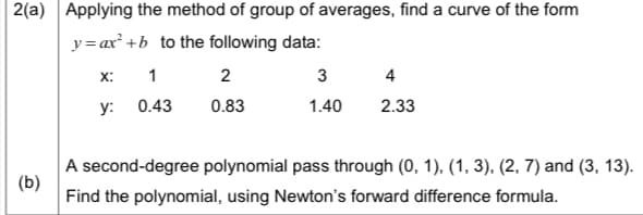 2(a) Applying the method of group of averages, find a curve of the form
y = ax +b to the following data:
X:
1
2
3
4
y: 0.43
0.83
1.40
2.33
A second-degree polynomial pass through (0, 1), (1, 3), (2, 7) and (3, 13).
(b)
Find the polynomial, using Newton's forward difference formula.
