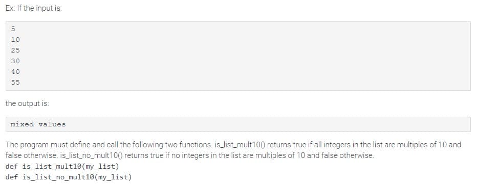 Ex: If the input is:
5
10
25
30
40
55
the output is:
mixed values
The program must define and call the following two functions. is_list_mult100) returns true if all integers in the list are multiples of 10 and
false otherwise. is_list_no_mult100) returns true if no integers in the list are multiples of 10 and false otherwise.
def is_list_mult10 (my_list)
def is_list_no_mult10(my_list)