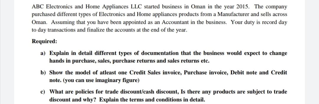 ABC Electronics and Home Appliances LLC started business in Oman in the year 2015. The company
purchased different types of Electronics and Home appliances products from a Manufacturer and sells across
Oman. Assuming that you have been appointed as an Accountant in the business. Your duty is record day
to day transactions and finalize the accounts at the end of the year.
Required:
documentation that the business would expect to change
a) Explain in detail different types
hands in purchase, sales, purchase returns and sales returns etc.
b) Show the model of atleast one Credit Sales invoice, Purchase invoice, Debit note and Credit
note. (you can use imaginary figure)
c) What are policies for trade discount/cash discount, Is there any products are subject to trade
discount and why? Explain the terms and conditions in detail.
