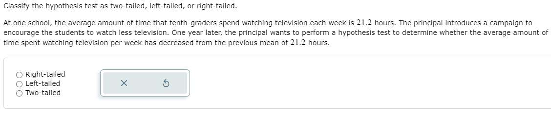 Classify the hypothesis test as two-tailed, left-tailed, or right-tailed.
At one school, the average amount of time that tenth-graders spend watching television each week is 21.2 hours. The principal introduces a campaign to
encourage the students to watch less television. One year later, the principal wants to perform a hypothesis test to determine whether the average amount of
time spent watching television per week has decreased from the previous mean of 21.2 hours.
O Right-tailed
O Left-tailed
O Two-tailed
