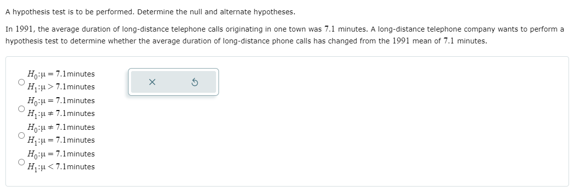 A hypothesis test is to be performed. Determine the null and alternate hypotheses.
In 1991, the average duration of long-distance telephone calls originating in one town was 7.1 minutes. A long-distance telephone company wants to perform a
hypothesis test to determine whether the average duration of long-distance phone calls has changed from the 1991 mean of 7.1 minutes.
Ho:u= 7.1minutes
H:µ > 7.1minutes
Ho:u = 7.1minutes
H:u + 7.1minutes
Ho:u = 7.1minutes
= 7.1 minutes
Ho:u = 7.1minutes
H:u<7.1minutes
