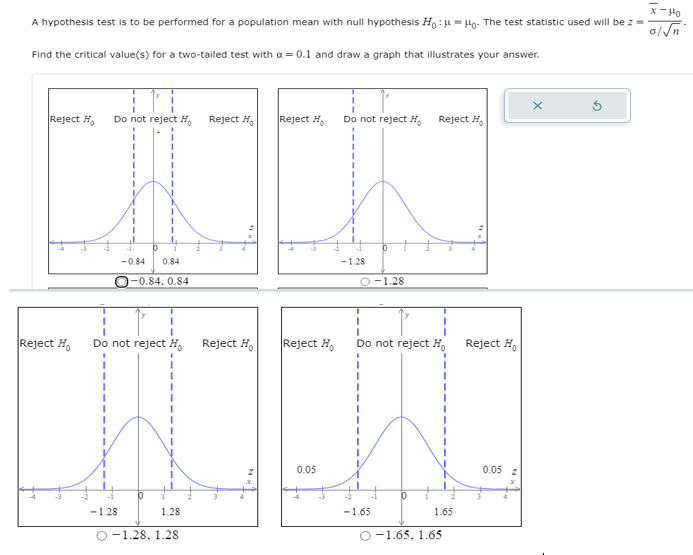 x- H0
A hypothesis test is to be performed for a population mean with null hypothesis Ho :H = Họ: The test statistic used will be z =
Find the critical value(s) for a two-tailed test with a = 0.1 and draw a graph that illustrates your answer.
Reject H,
Do not reject H,
Reject H,
Reject H,
Do not reject H,
Reject H,
-0.84
0.84
-1.28
-0.84, 0.84
O-1.28
3D
Reject H,
Do not reject H.
Reject H,
Reject H,
Do not reject H.
Reject H,
0.05
0.05
-1.28
1.28
-1.65
1.65
O-1.28, 1.28
O-1.65, 1.65
