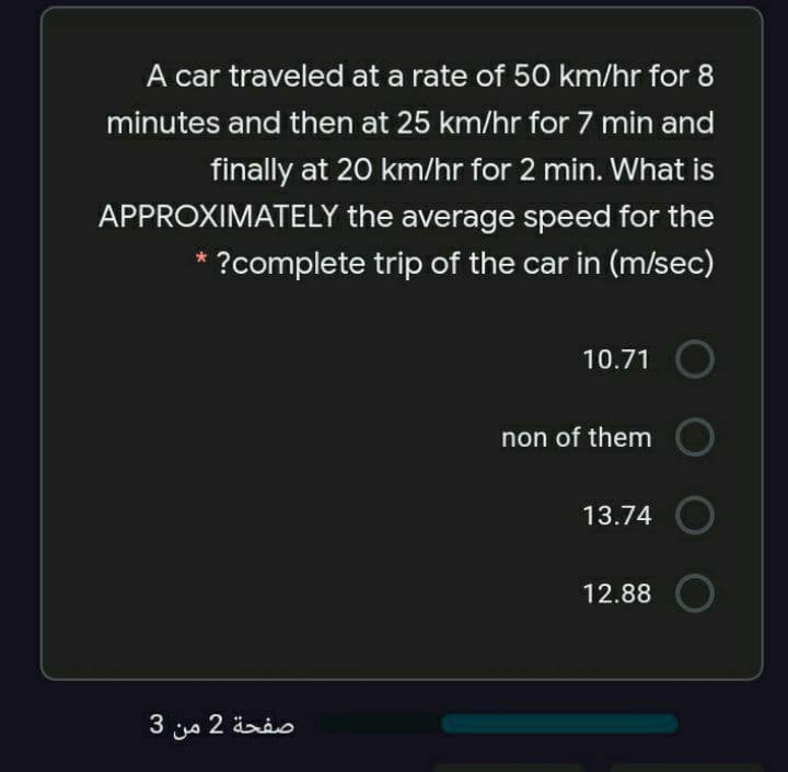 A car traveled at a rate of 50 km/hr for 8
minutes and then at 25 km/hr for 7 min and
finally at 20 km/hr for 2 min. What is
APPROXIMATELY the average speed for the
?complete trip of the car in (m/sec)
10.71
non of them
13.74
12.88
3 s 2 ärio
