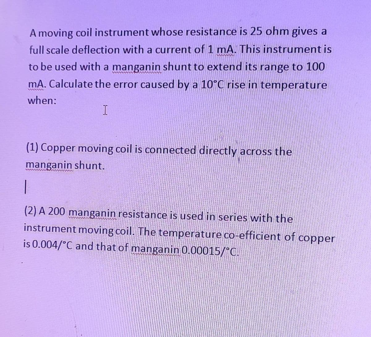 A moving coil instrument whose resistance is 25 ohm gives a
full scale deflection with a current of 1 mA. This instrument is
wwwwww
to be used with a manganin shunt to extend its range to 100
wwwwwww
mA. Calculate the error caused by a 10°C rise in temperature
when:
I
(1) Copper moving coil is connected directly across the
manganin shunt.
(2) A 200 manganin resistance is used in series with the
instrument moving coil. The temperature co-efficient of copper
is 0.004/°C and that of manganin 0.00015/°C.