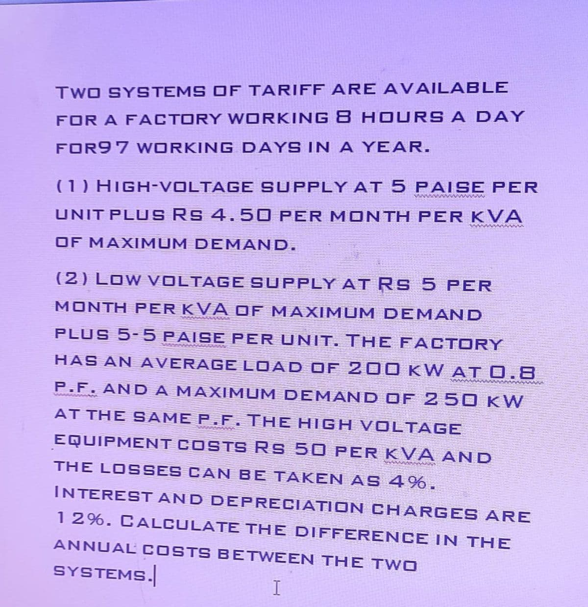 TWO SYSTEMS OF TARIFF ARE AVAILABLE
FOR A FACTORY WORKING 8 HOURS A DAY
FOR97 WORKING DAYS IN A YEAR.
wwwwwwww
(1) High-voLTAGE SUPply at 5 pAISE PER
UNIT PLUS Rs 4.50 PER MONTH PER KVA
OF MAXIMUM DEMAND.
(2) Low VOLTAGE SUPPLY AT Rs 5 PER
MONTH PER KVA OF MAXIMUM DEMAND
PLUS 5-5 paise per unit. The facTORY
HAS AN AVERAGE LOAD of 200 KW AT 0.8
P.F. AND A MAXIMUM DEMAND OF 250 kW
www
AT THE SAME P.F. THE HIGH VOLTAGE
EQUIPMENT COSTS RS 50 PER KVA AND
THE LOSSES CAN BE TAKEN AS 4%.
INTEREST AND DEPRECIATION CHARGES ARE
12%. CALCULATE THE DIFFERENCE IN THE
ANNUAL COSTS BETWEEN THE TWO
SYSTEMS.
I