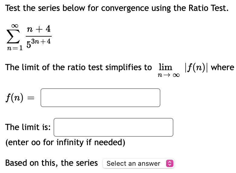 Test the series below for convergence using the Ratio Test.
n + 4
53n +4
n=1
The limit of the ratio test simplifies to lim |f(n)| where
f(n) =
The limit is:
(enter oo for infinity if needed)
Based on this, the series Select an answer
<>
