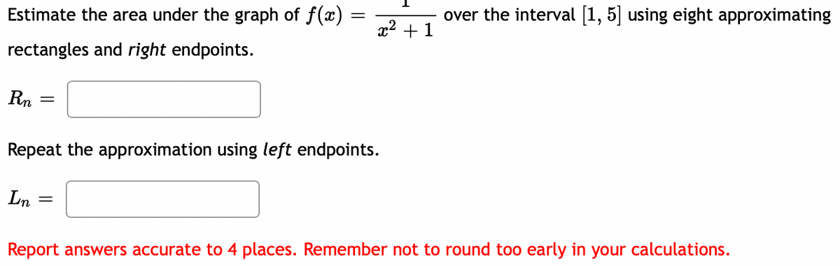 Estimate the area under the graph of f(x)
over the interval [1, 5] using eight approximating
x2 + 1
rectangles and right endpoints.
Rn
Repeat the approximation using left endpoints.
Ln
Report answers accurate to 4 places. Remember not to round too early in your calculations.
