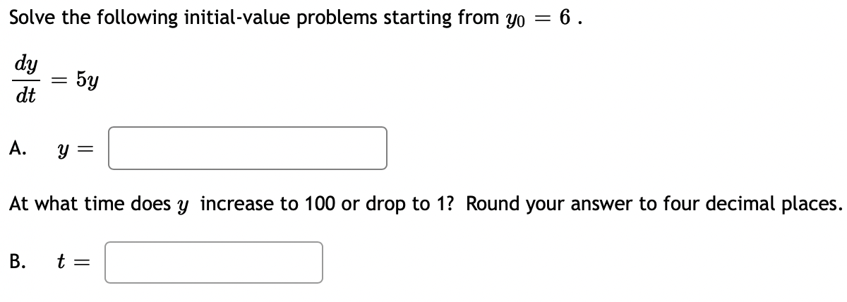 Solve the following initial-value problems starting from yo = 6.
dy
= 5y
dt
А.
y =
At what time does y increase to 100 or drop to 1? Round your answer to four decimal places.
В.
t =
