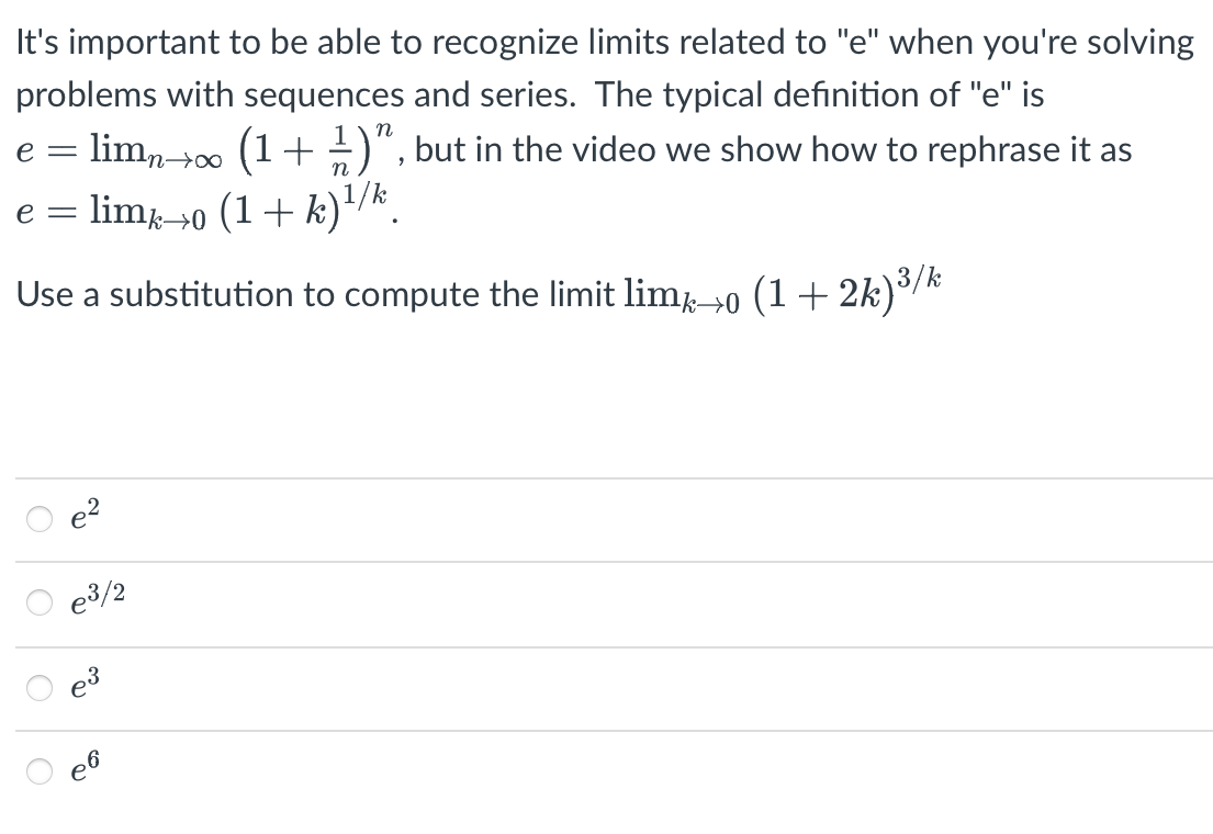 It's important to be able to recognize limits related to "e" when you're solving
problems with sequences and series. The typical definition of "e" is
e = limn->0 (1+÷)", but in the video we show how to rephrase it as
n→∞
lim→0 (1+ k)'/k.
e =
Use a substitution to compute the limit lim-0 (1 + 2k)³/k
e3/2
