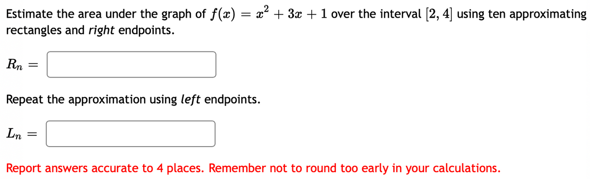 Estimate the area under the graph of f(x) = x + 3x +1 over the interval [2, 4] using ten approximating
rectangles and right endpoints.
Rn
Repeat the approximation using left endpoints.
Ln
Report answers accurate to 4 places. Remember not to round too early in your calculations.
