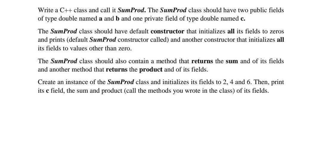 Write a C++ class and call it SumProd. The SumProd class should have two public fields
of type double named a and b and one private field of type double named c.
The SumProd class should have default constructor that initializes all its fields to zeros
and prints (default SumProd constructor called) and another constructor that initializes all
its fields to values other than zero.
The SumProd class should also contain a method that returns the sum and of its fields
and another method that returns the product and of its fields.
Create an instance of the SumProd class and initializes its fields to 2, 4 and 6. Then, print
its c field, the sum and product (call the methods you wrote in the class) of its fields.