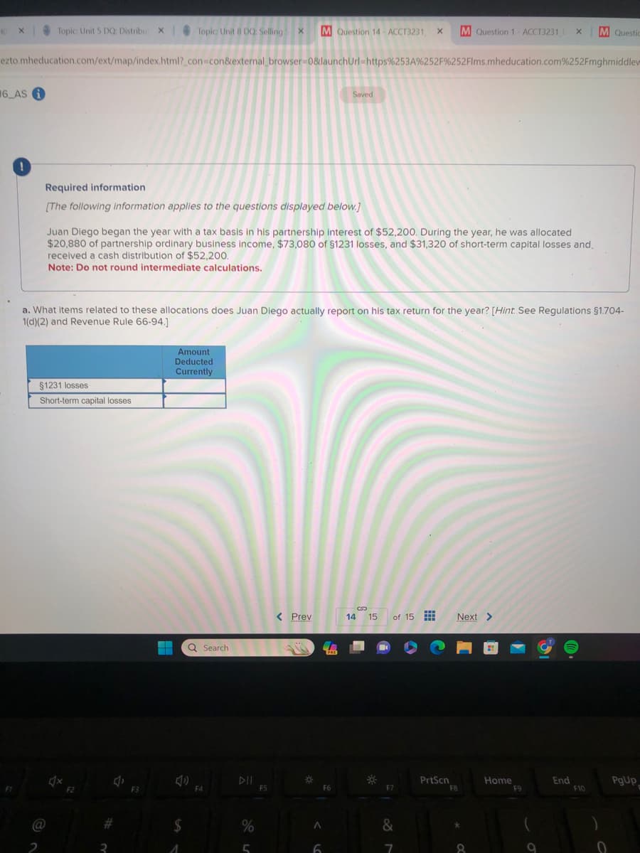 40 X
6 AS i
ezto.mheducation.com/ext/map/index.html?_con=con&external_browser=0&launchUrl=https%253A%252F%252Flms.mheducation.com%252Fmghmiddlew
F1
!
Topic: Unit 5 DQ: Distribut X
Required information
[The following information applies to the questions displayed below.]
@
§1231 losses
Short-term capital losses
Juan Diego began the year with a tax basis in his partnership interest of $52,200. During the year, he was allocated
$20,880 of partnership ordinary business income, $73,080 of $1231 losses, and $31,320 of short-term capital losses and.
received a cash distribution of $52,200.
Note: Do not round intermediate calculations.
a. What items related to these allocations does Juan Diego actually report on his tax return for the year? [Hint See Regulations §1.704-
1(d)(2) and Revenue Rule 66-94.]
F2
J
#
3
Topic Unit 8 DQ: Selling X M Question 14-ACCT3231 X M Question 1-ACCT3231 X M Questic
F3
Amount
Deducted
Currently
▬▬▬
― Q Search
(1)
$
1
F4
DII
%
5
F5
< Prev
m
*
Saved
PRE
F6
A
6
14 15 of 15
F7
&
7
PrtScn
Next >
F8
8
Home
F9
9
End
F10
0
PgUp